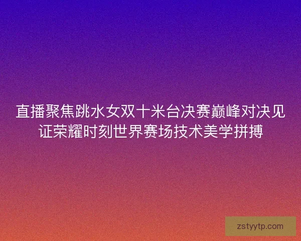 直播聚焦跳水女双十米台决赛巅峰对决见证荣耀时刻世界赛场技术美学拼搏