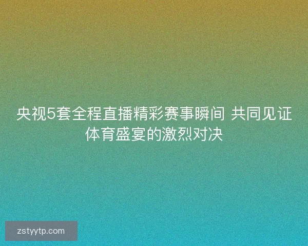 央视5套全程直播精彩赛事瞬间 共同见证体育盛宴的激烈对决